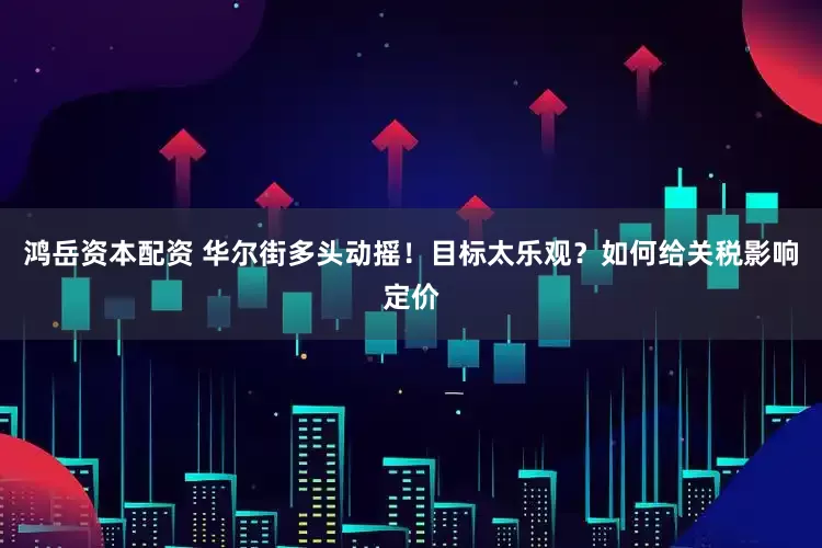 鸿岳资本配资 华尔街多头动摇！目标太乐观？如何给关税影响定价
