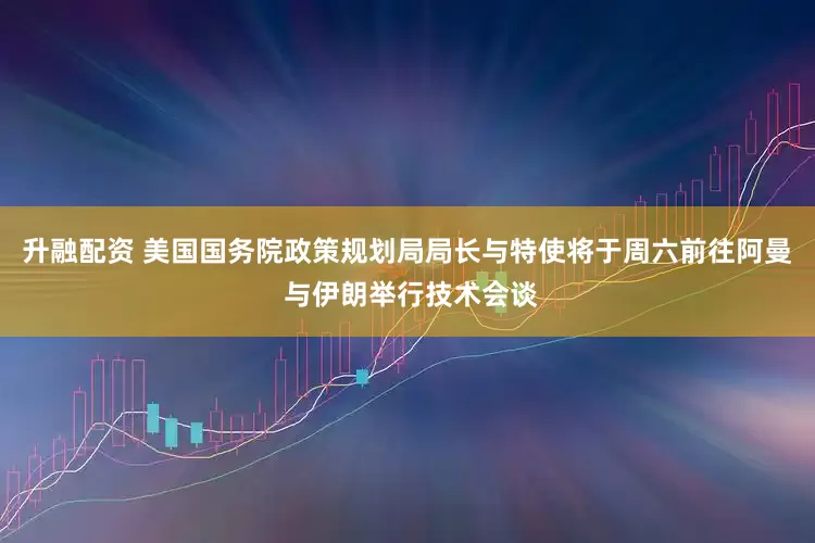 升融配资 美国国务院政策规划局局长与特使将于周六前往阿曼 与伊朗举行技术会谈