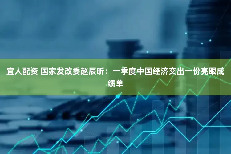 宜人配资 国家发改委赵辰昕：一季度中国经济交出一份亮眼成绩单
