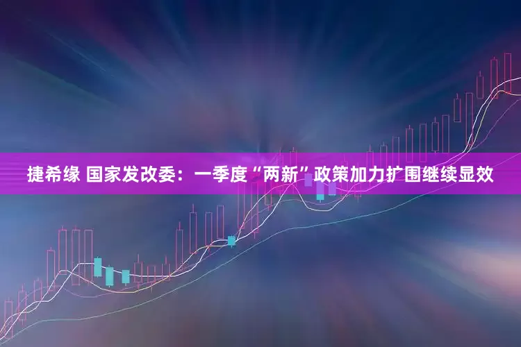 捷希缘 国家发改委：一季度“两新”政策加力扩围继续显效