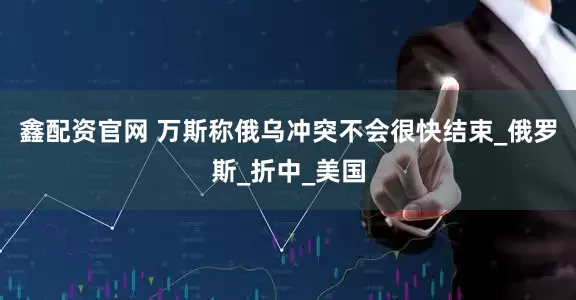 鑫配资官网 万斯称俄乌冲突不会很快结束_俄罗斯_折中_美国