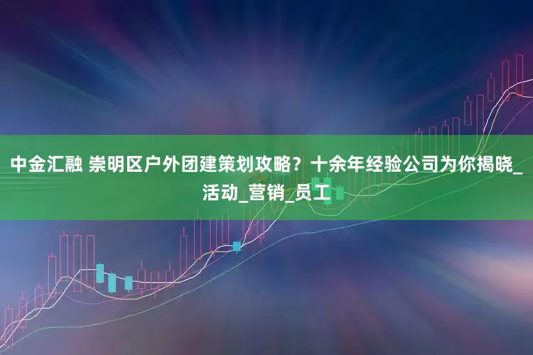 中金汇融 崇明区户外团建策划攻略？十余年经验公司为你揭晓_活动_营销_员工