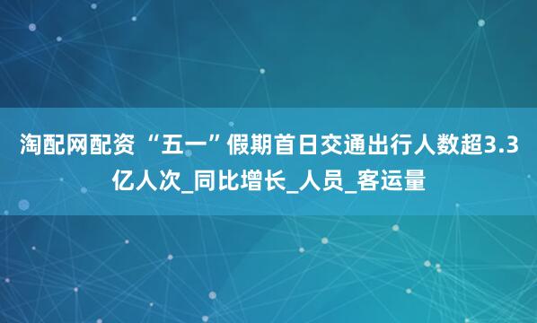 淘配网配资 “五一”假期首日交通出行人数超3.3亿人次_同比增长_人员_客运量