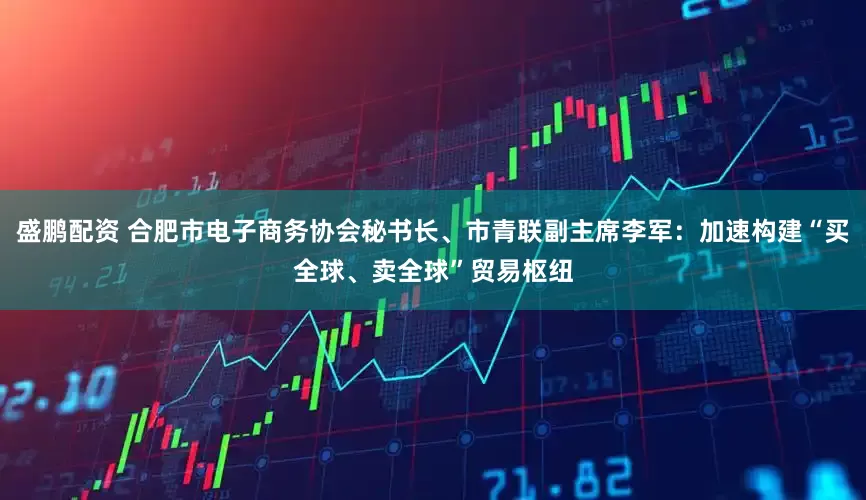 盛鹏配资 合肥市电子商务协会秘书长、市青联副主席李军：加速构建“买全球、卖全球”贸易枢纽