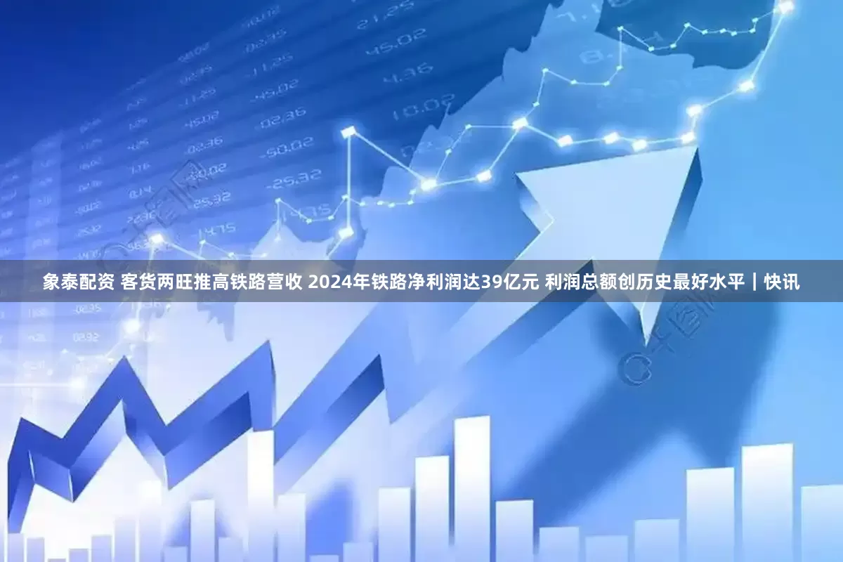 象泰配资 客货两旺推高铁路营收 2024年铁路净利润达39亿元 利润总额创历史最好水平｜快讯