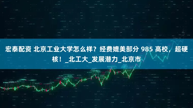宏泰配资 北京工业大学怎么样？经费媲美部分 985 高校，超硬核！_北工大_发展潜力_北京市
