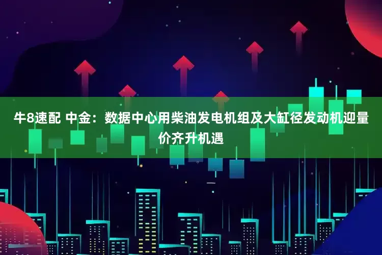 牛8速配 中金：数据中心用柴油发电机组及大缸径发动机迎量价齐升机遇
