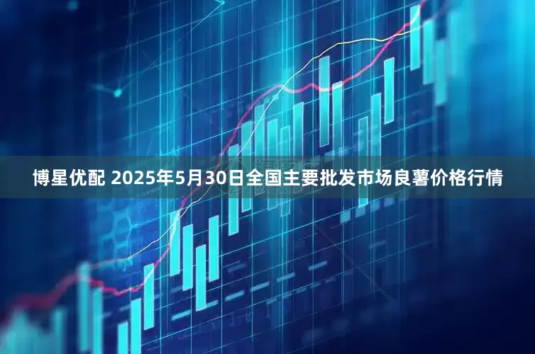 博星优配 2025年5月30日全国主要批发市场良薯价格行情