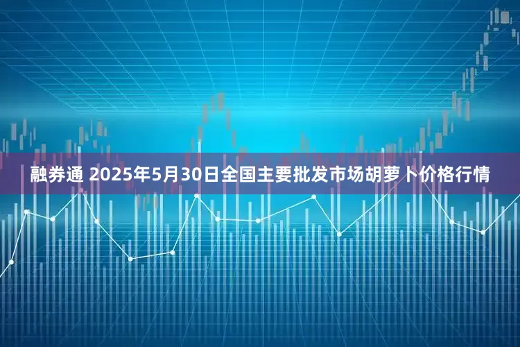 融券通 2025年5月30日全国主要批发市场胡萝卜价格行情