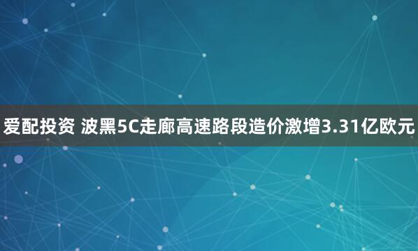 爱配投资 波黑5C走廊高速路段造价激增3.31亿欧元