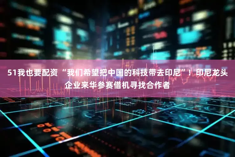 51我也要配资 “我们希望把中国的科技带去印尼”！印尼龙头企业来华参赛借机寻找合作者