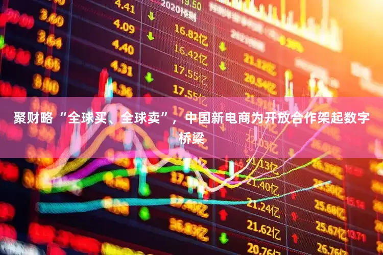 聚财略 “全球买、全球卖”，中国新电商为开放合作架起数字桥梁