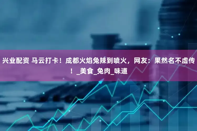 兴业配资 马云打卡！成都火焰兔辣到喷火，网友：果然名不虚传！_美食_兔肉_味道