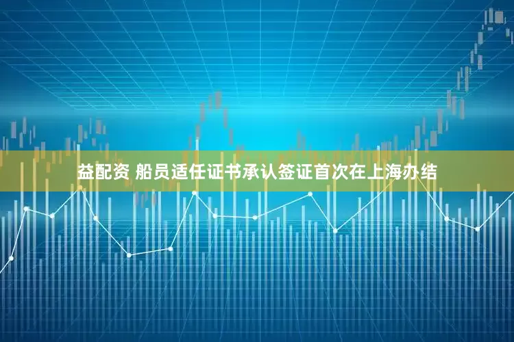 益配资 船员适任证书承认签证首次在上海办结