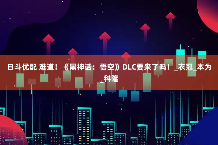 日斗优配 难道！《黑神话：悟空》DLC要来了吗！_衣冠_本为_科隆