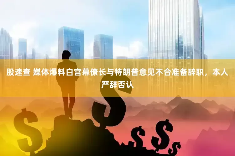 股速查 媒体爆料白宫幕僚长与特朗普意见不合准备辞职，本人严辞否认